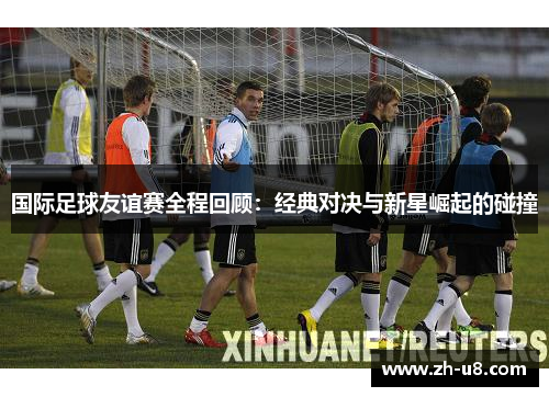国际足球友谊赛全程回顾：经典对决与新星崛起的碰撞