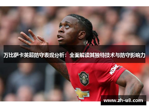 万比萨卡英超防守表现分析：全面解读其独特技术与防守影响力