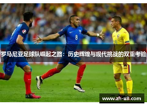 罗马尼亚足球队崛起之路：历史辉煌与现代挑战的双重考验