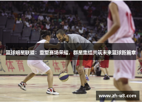 篮球明星联盟：重塑赛场荣耀，群星集结共筑未来篮球新篇章
